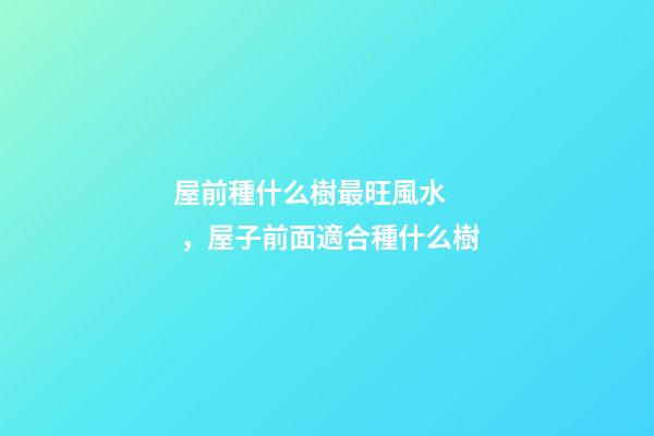 屋前種什么樹最旺風水，屋子前面適合種什么樹